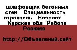 шлифовщик бетонных стен › Специальность ­ строитель › Возраст ­ 29 - Курская обл. Работа » Резюме   